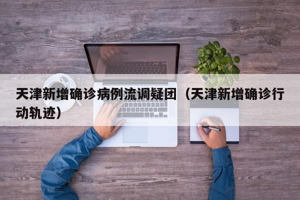 天津新增确诊病例流调疑团（天津新增确诊行动轨迹）