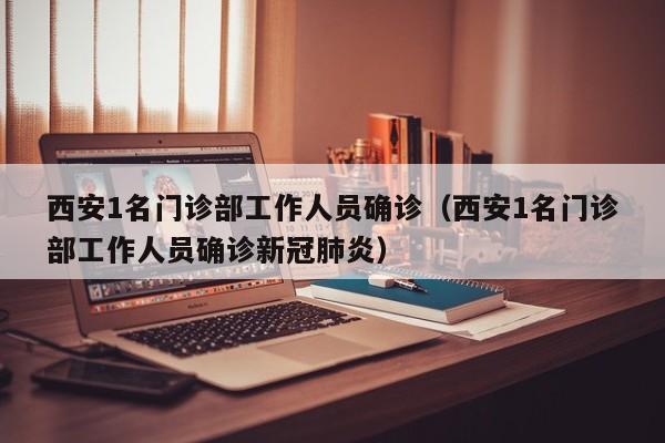 西安1名门诊部工作人员确诊（西安1名门诊部工作人员确诊新冠肺炎）