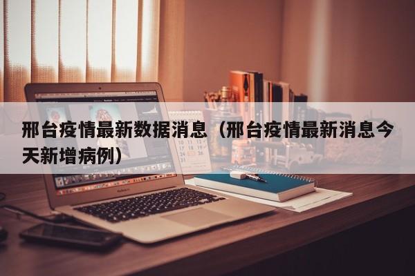 邢台疫情最新数据消息（邢台疫情最新消息今天新增病例）