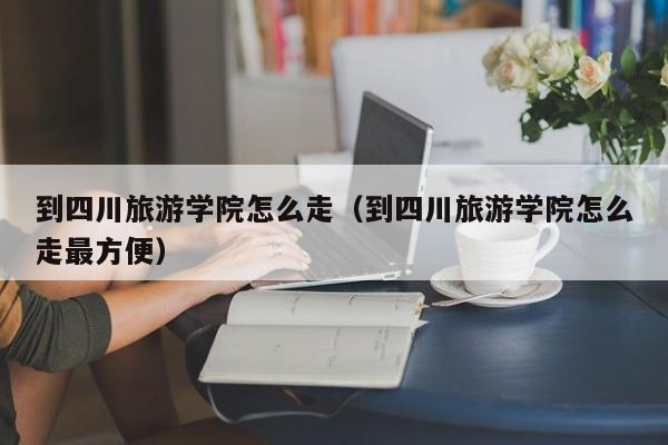 到四川旅游学院怎么走（到四川旅游学院怎么走最方便）