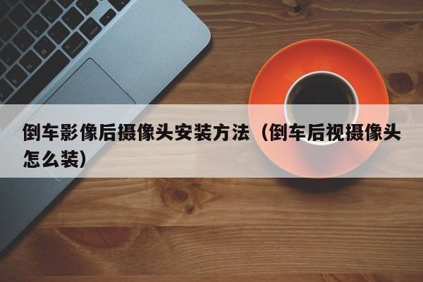 倒车影像后摄像头安装方法（倒车后视摄像头怎么装）