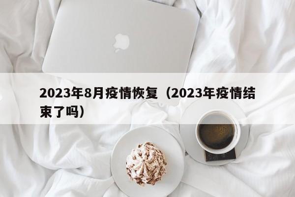 2023年8月疫情恢复（2023年疫情结束了吗）