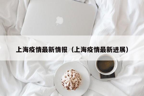 上海疫情最新情报（上海疫情最新进展）