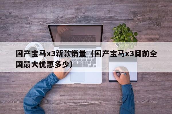 国产宝马x3新款销量（国产宝马x3目前全国最大优惠多少）