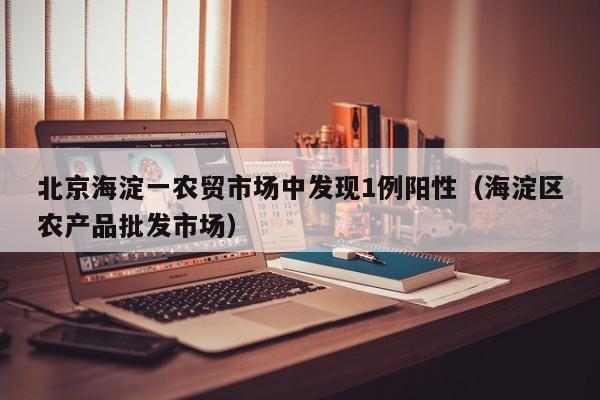 北京海淀一农贸市场中发现1例阳性（海淀区农产品批发市场）