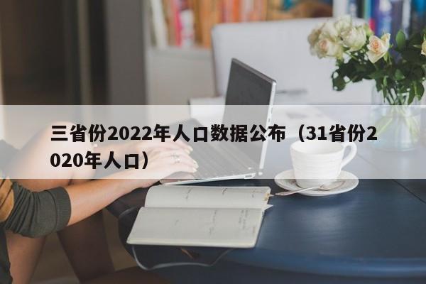 三省份2022年人口数据公布（31省份2020年人口）