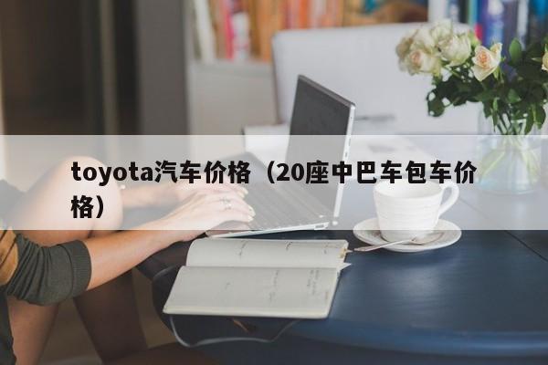toyota汽车价格（20座中巴车包车价格）