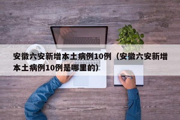 安徽六安新增本土病例10例（安徽六安新增本土病例10例是哪里的）