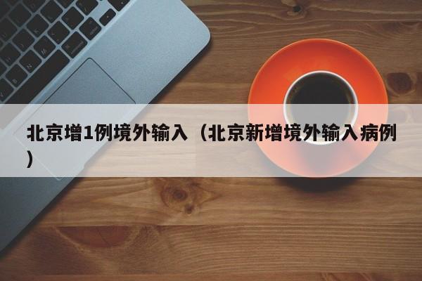 北京增1例境外输入（北京新增境外输入病例）