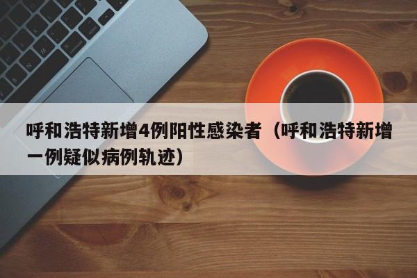 呼和浩特新增4例阳性感染者（呼和浩特新增一例疑似病例轨迹）