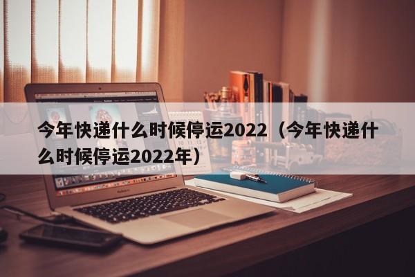 今年快递什么时候停运2022（今年快递什么时候停运2022年）
