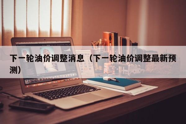 下一轮油价调整消息（下一轮油价调整最新预测）