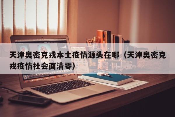 天津奥密克戎本土疫情源头在哪（天津奥密克戎疫情社会面清零）