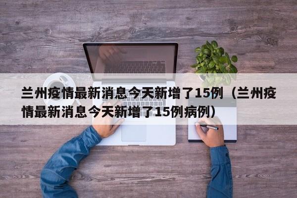 兰州疫情最新消息今天新增了15例（兰州疫情最新消息今天新增了15例病例）