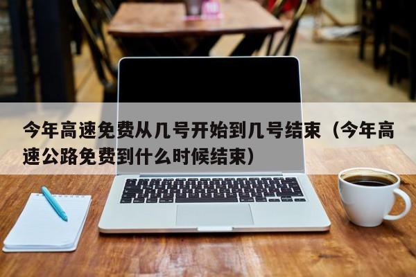 今年高速免费从几号开始到几号结束（今年高速公路免费到什么时候结束）