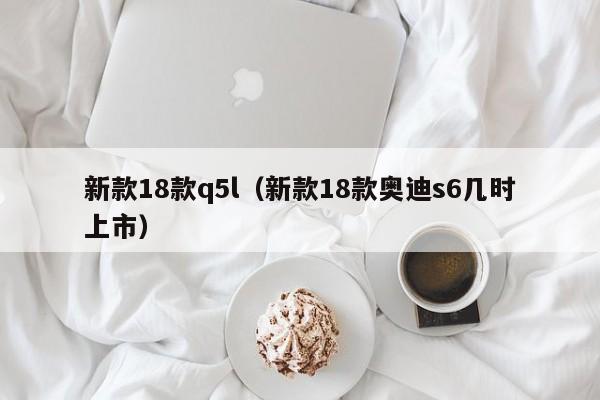 新款18款q5l（新款18款奥迪s6几时上市）