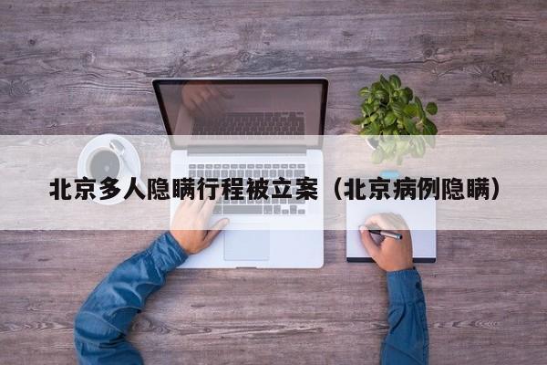 北京多人隐瞒行程被立案（北京病例隐瞒）