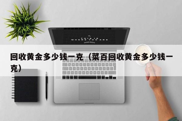 回收黄金多少钱一克（菜百回收黄金多少钱一克）