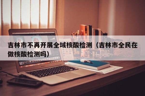 吉林市不再开展全域核酸检测（吉林市全民在做核酸检测吗）