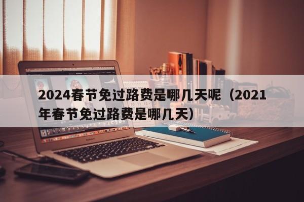 2024春节免过路费是哪几天呢（2021年春节免过路费是哪几天）