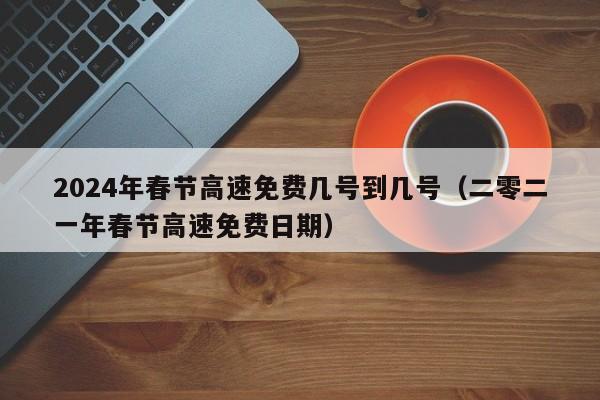 2024年春节高速免费几号到几号（二零二一年春节高速免费日期）
