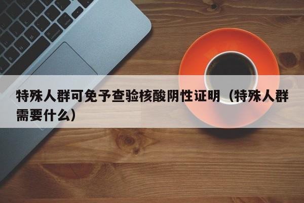 特殊人群可免予查验核酸阴性证明（特殊人群需要什么）