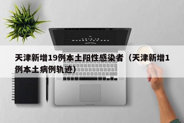 天津新增19例本土阳性感染者（天津新增1例本土病例轨迹）
