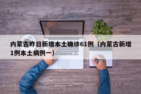 内蒙古昨日新增本土确诊61例（内蒙古新增1例本土病例一）