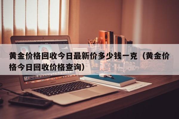 黄金价格回收今日最新价多少钱一克（黄金价格今日回收价格查询）