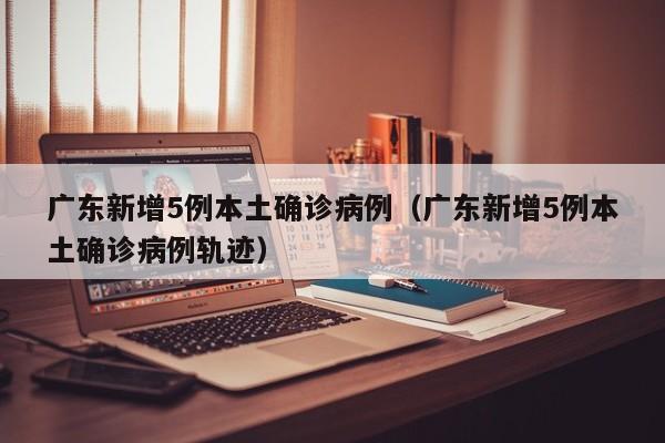 广东新增5例本土确诊病例（广东新增5例本土确诊病例轨迹）