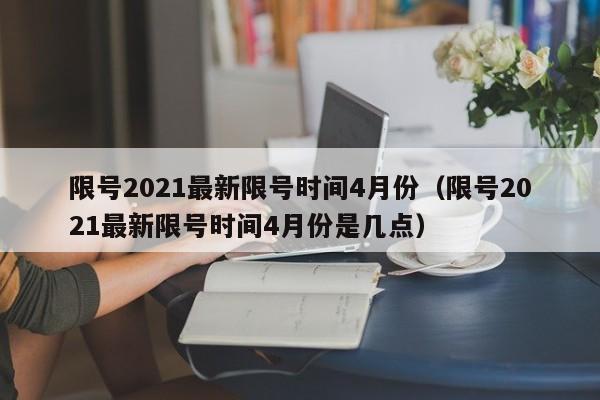 限号2021最新限号时间4月份（限号2021最新限号时间4月份是几点）