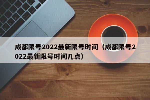 成都限号2022最新限号时间（成都限号2022最新限号时间几点）