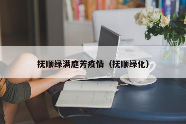 抚顺绿满庭芳疫情（抚顺绿化）
