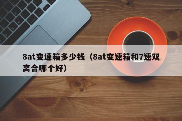8at变速箱多少钱（8at变速箱和7速双离合哪个好）