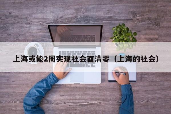 上海或能2周实现社会面清零（上海的社会）