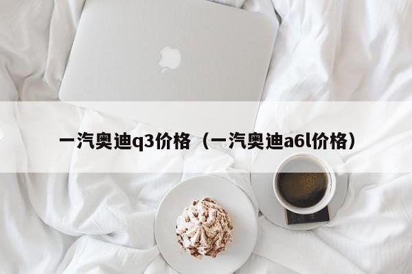 一汽奥迪q3价格（一汽奥迪a6l价格）