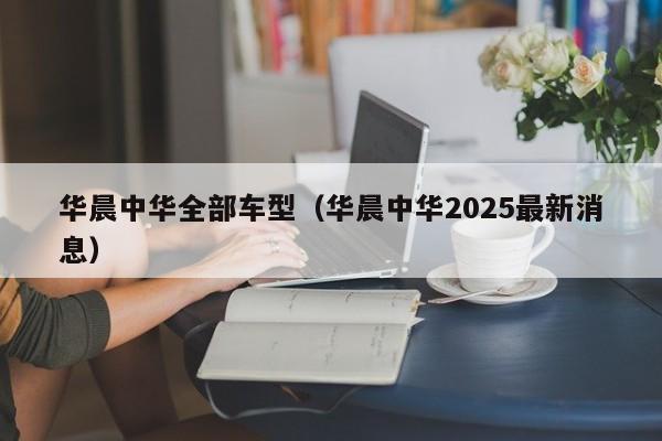 华晨中华全部车型（华晨中华2025最新消息）