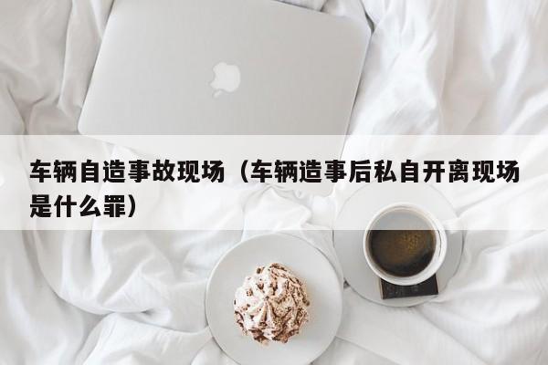 车辆自造事故现场（车辆造事后私自开离现场是什么罪）