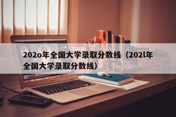 202o年全国大学录取分数线（202l年全国大学录取分数线）