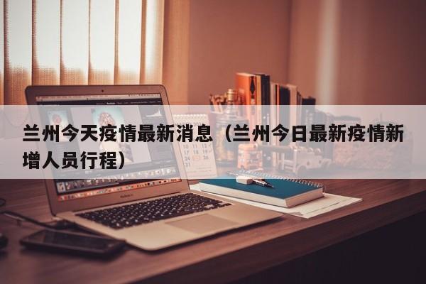 兰州今天疫情最新消息（兰州今日最新疫情新增人员行程）