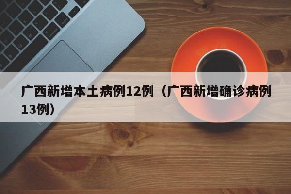 广西新增本土病例12例（广西新增确诊病例13例）