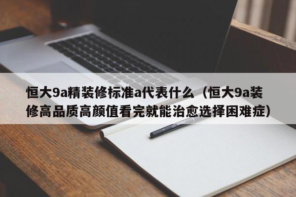 恒大9a精装修标准a代表什么（恒大9a装修高品质高颜值看完就能治愈选择困难症）