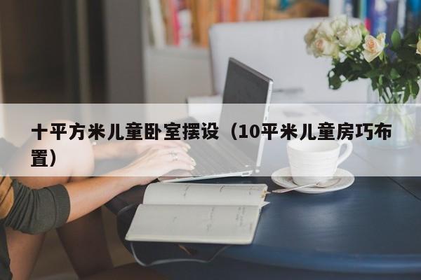 十平方米儿童卧室摆设（10平米儿童房巧布置）