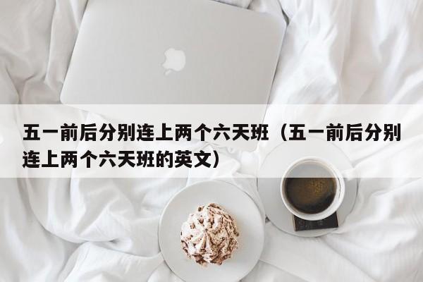 五一前后分别连上两个六天班（五一前后分别连上两个六天班的英文）