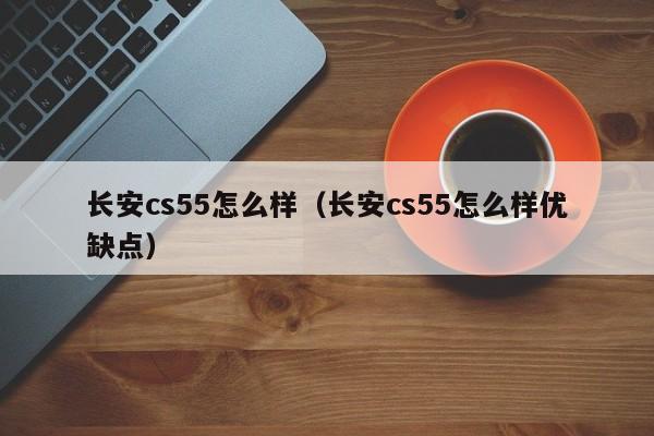 长安cs55怎么样（长安cs55怎么样优缺点）