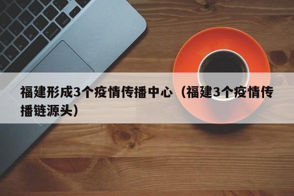 福建形成3个疫情传播中心（福建3个疫情传播链源头）