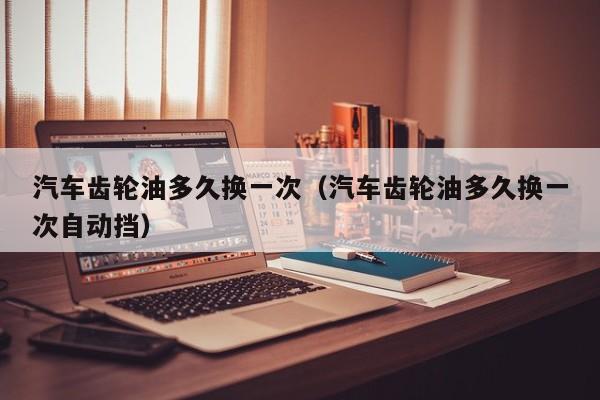 汽车齿轮油多久换一次（汽车齿轮油多久换一次自动挡）