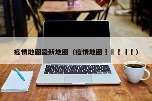 疫情地图最新地图（疫情地图🗺️）