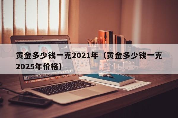 黄金多少钱一克2021年（黄金多少钱一克2025年价格）
