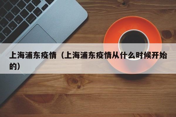 上海浦东疫情（上海浦东疫情从什么时候开始的）